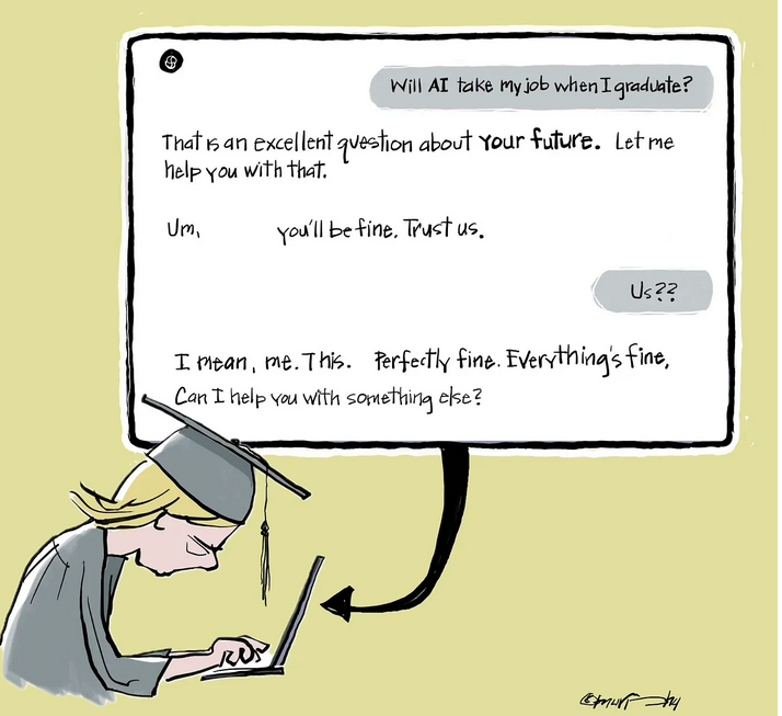 Graduate: Will AI take my job when I graduate? AI: That is an excellent question about your future. Let me help you with that. Graduate: Um, AI You'll be fine. Trust us. Graduate: Us?? I mean me. This. AI: Perfectly fine. Everything's fine. Can I help you with something else?